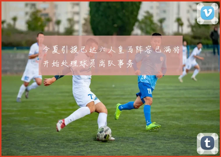 今夏引援已达六人皇马阵容已满将开始处理球员离队事务