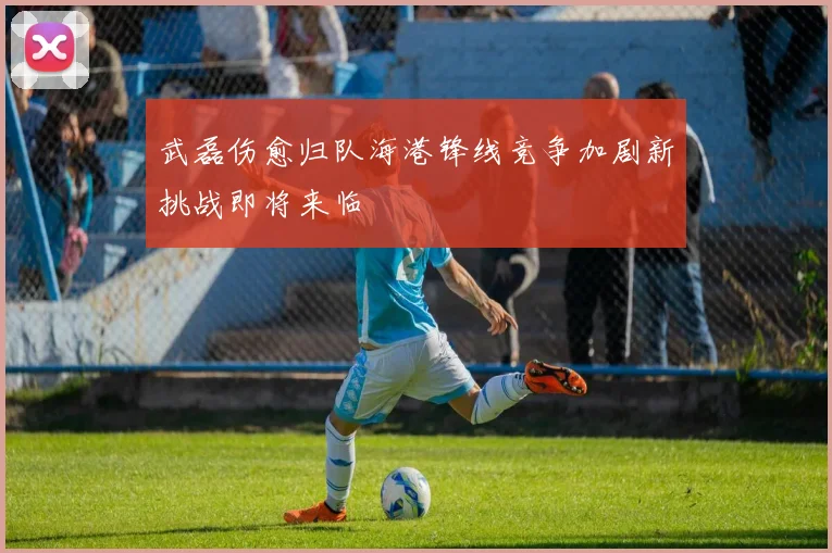 武磊伤愈归队海港锋线竞争加剧新挑战即将来临