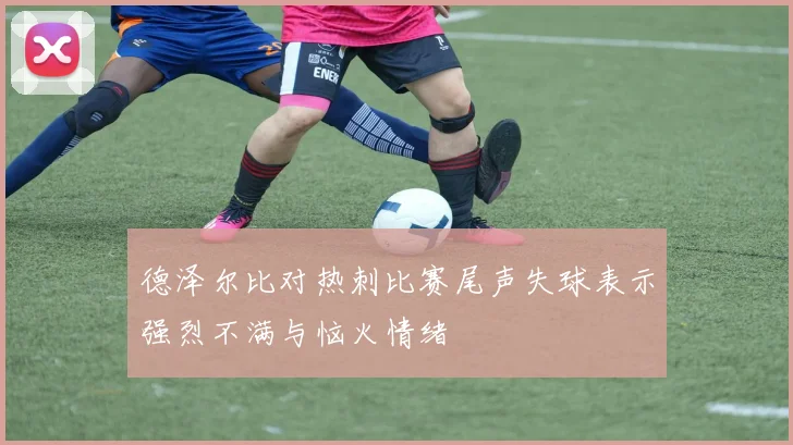 德泽尔比对热刺比赛尾声失球表示强烈不满与恼火情绪