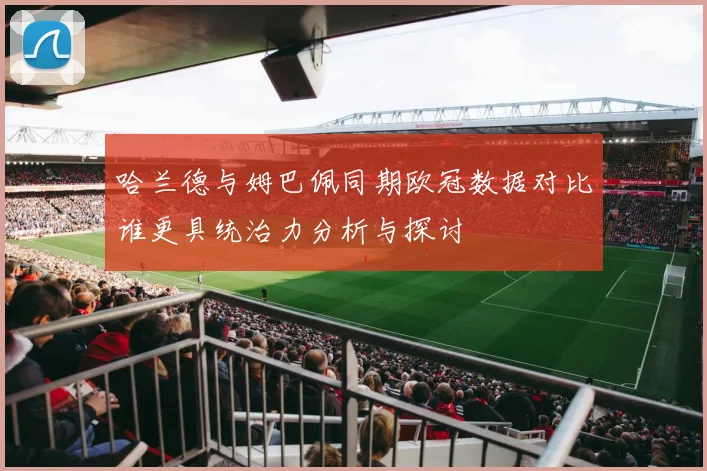 哈兰德与姆巴佩同期欧冠数据对比谁更具统治力分析与探讨