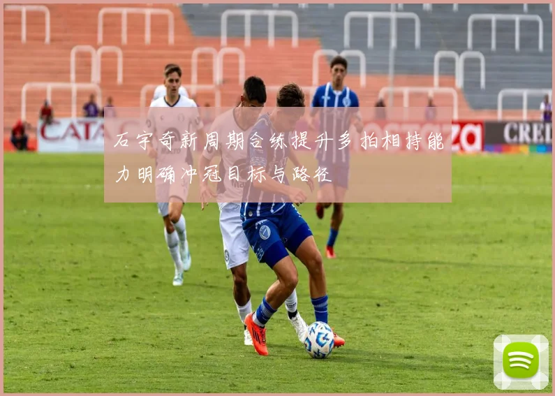 石宇奇新周期合练提升多拍相持能力明确冲冠目标与路径