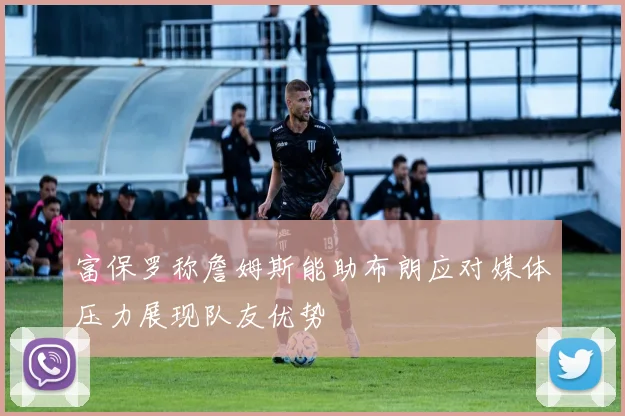 富保罗称詹姆斯能助布朗应对媒体压力展现队友优势
