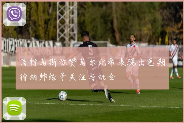 马特乌斯称赞乌尔比希表现出色期待纳帅给予关注与机会