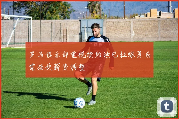 罗马俱乐部重视续约迪巴拉球员或需接受薪资调整