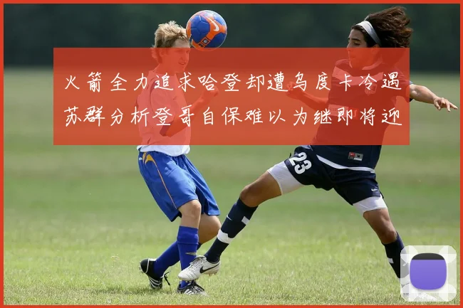 火箭全力追求哈登却遭乌度卡冷遇苏群分析登哥自保难以为继即将迎来抢七大战