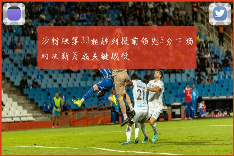 沙特联第33轮胜利提前领先5分下场对决新月成关键战役