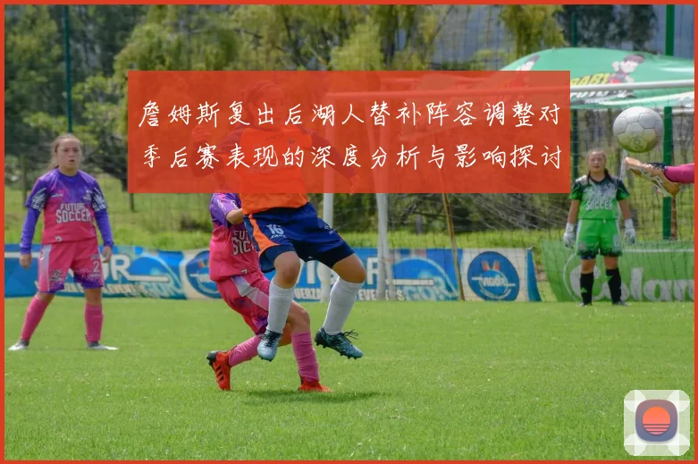 詹姆斯复出后湖人替补阵容调整对季后赛表现的深度分析与影响探讨