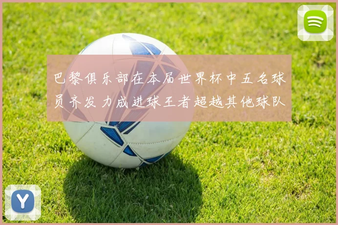 巴黎俱乐部在本届世界杯中五名球员齐发力成进球王者超越其他球队