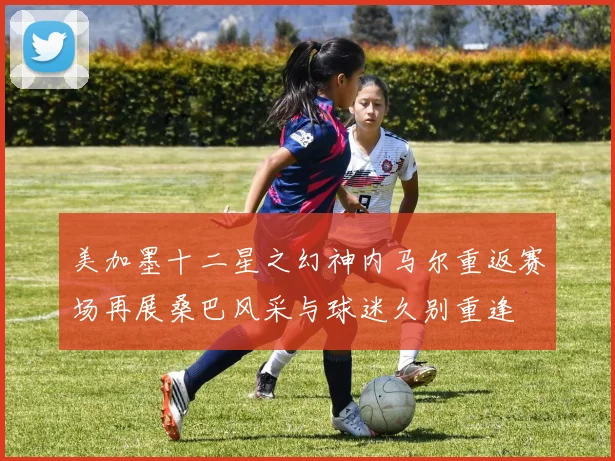 美加墨十二星之幻神内马尔重返赛场再展桑巴风采与球迷久别重逢