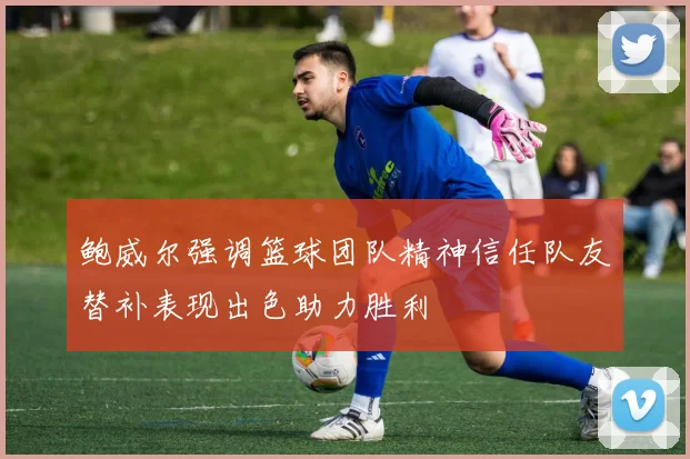 鲍威尔强调篮球团队精神信任队友替补表现出色助力胜利