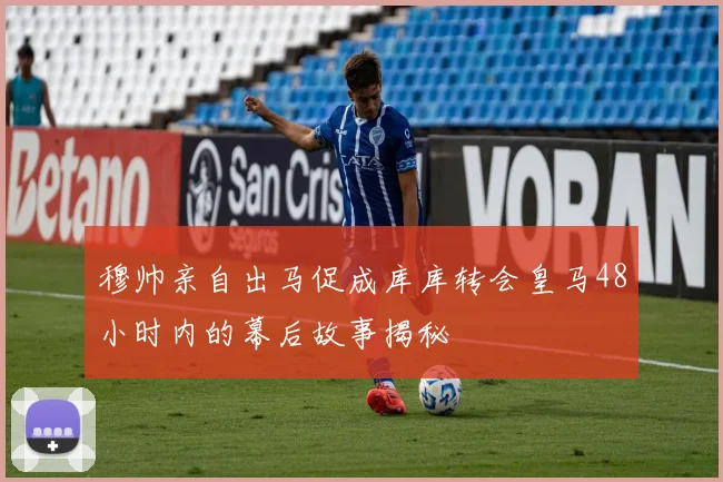 穆帅亲自出马促成库库转会皇马48小时内的幕后故事揭秘