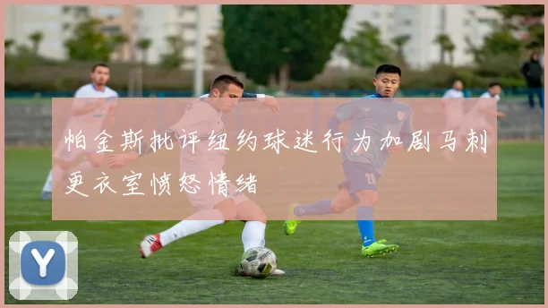 帕金斯批评纽约球迷行为加剧马刺更衣室愤怒情绪