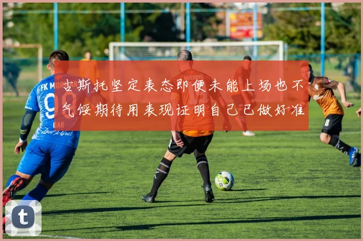 古斯托坚定表态即便未能上场也不气馁期待用表现证明自己已做好准备