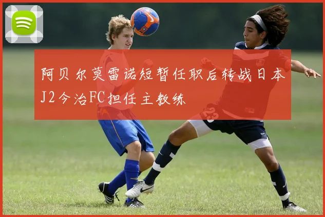阿贝尔莫雷诺短暂任职后转战日本J2今治FC担任主教练