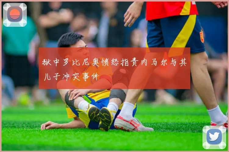 狱中罗比尼奥愤怒指责内马尔与其儿子冲突事件