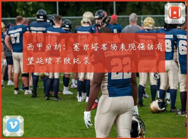 西甲分析：塞尔塔客场表现强劲有望延续不败纪录