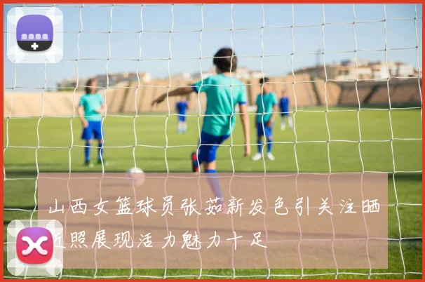 山西女篮球员张茹新发色引关注晒近照展现活力魅力十足