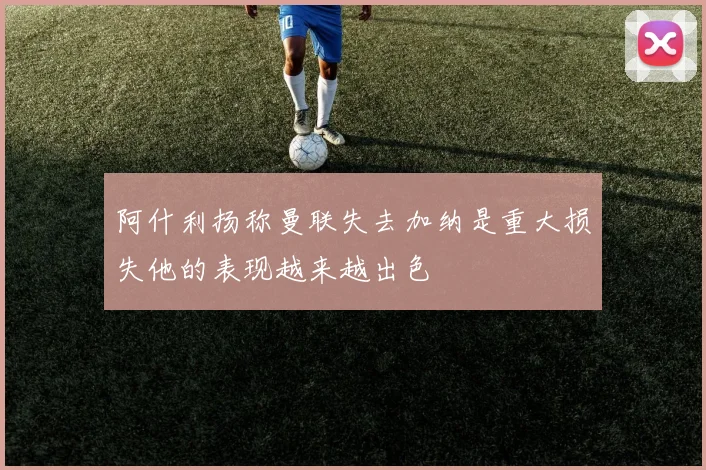 阿什利扬称曼联失去加纳是重大损失他的表现越来越出色