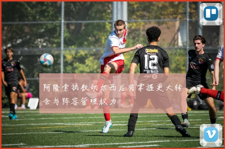 阿隆索执教切尔西后将掌握更大转会与阵容管理权力
