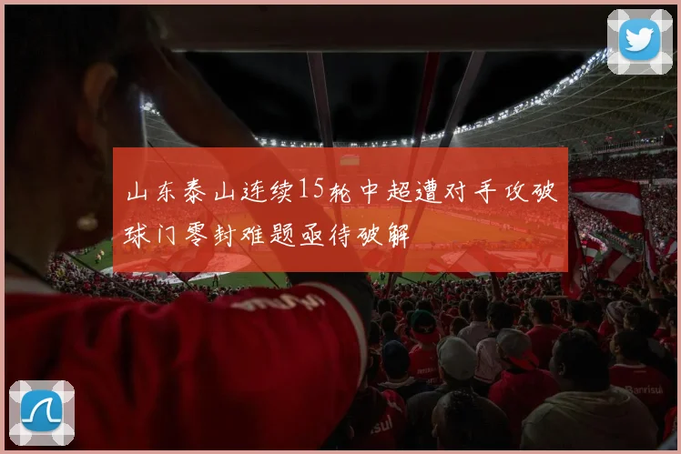 山东泰山连续15轮中超遭对手攻破球门零封难题亟待破解