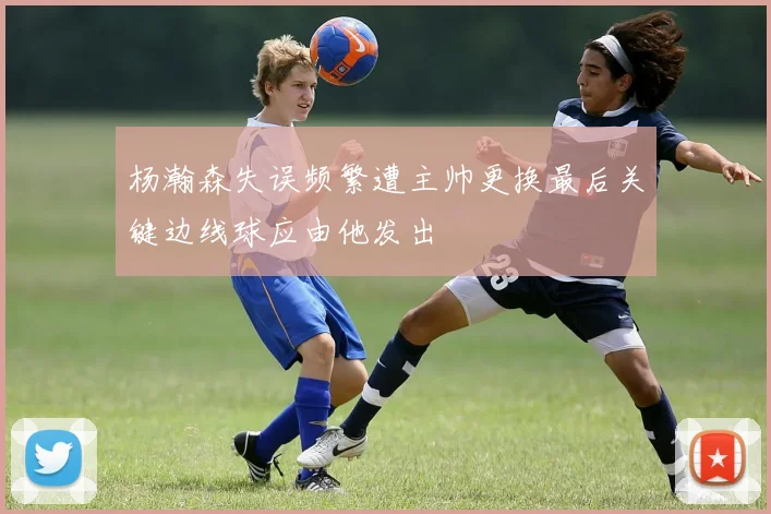 杨瀚森失误频繁遭主帅更换最后关键边线球应由他发出