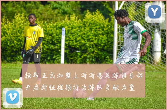 杨希正式加盟上海海港足球俱乐部开启新征程期待为球队贡献力量