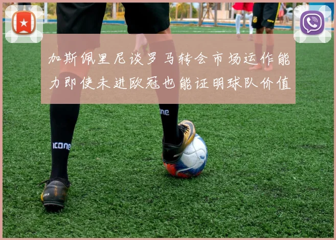 加斯佩里尼谈罗马转会市场运作能力即使未进欧冠也能证明球队价值