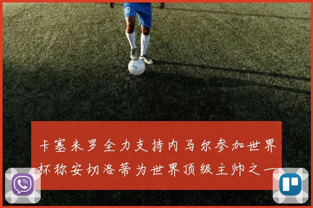 卡塞米罗全力支持内马尔参加世界杯称安切洛蒂为世界顶级主帅之一