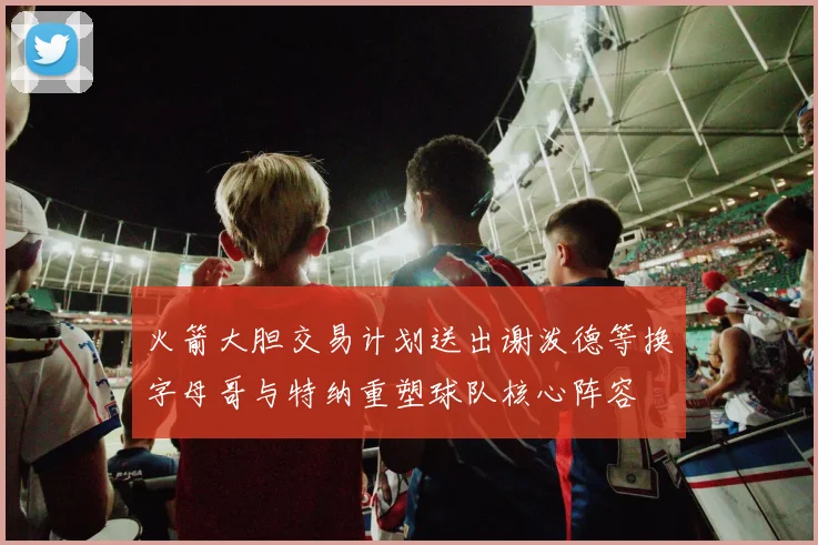 火箭大胆交易计划送出谢泼德等换字母哥与特纳重塑球队核心阵容