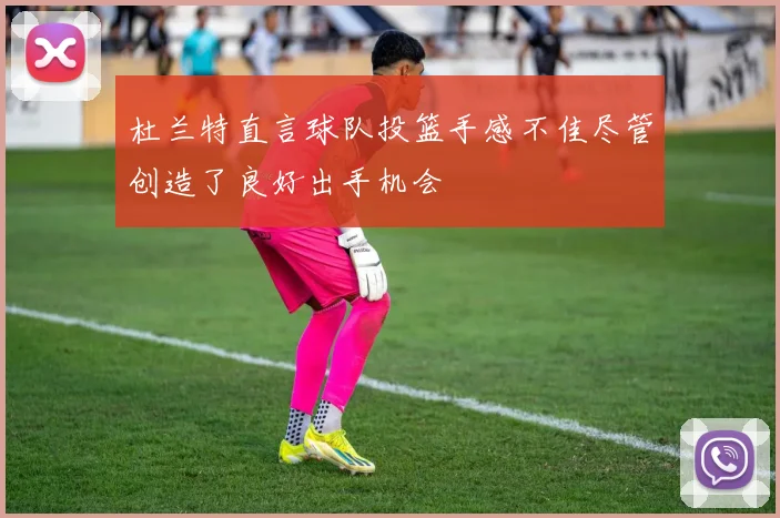 杜兰特直言球队投篮手感不佳尽管创造了良好出手机会