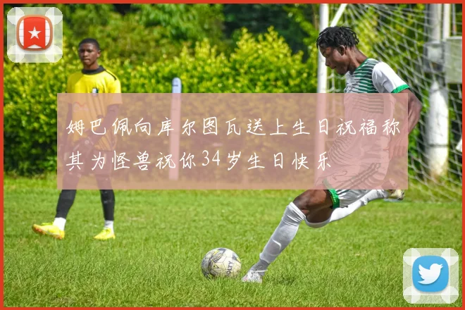 姆巴佩向库尔图瓦送上生日祝福称其为怪兽祝你34岁生日快乐