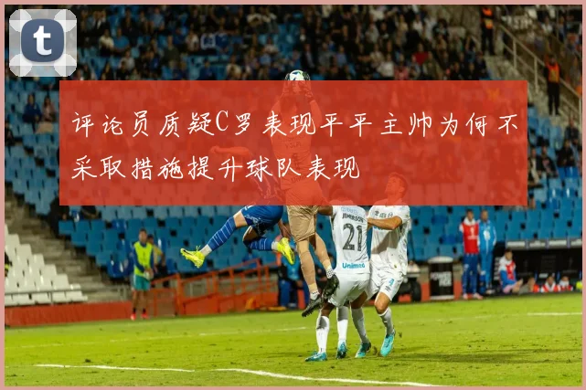 评论员质疑C罗表现平平主帅为何不采取措施提升球队表现