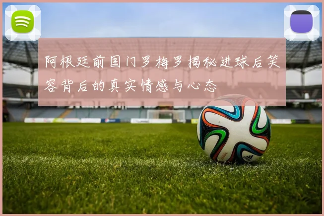 阿根廷前国门罗梅罗揭秘进球后笑容背后的真实情感与心态