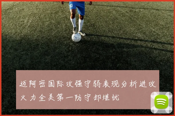 迈阿密国际攻强守弱表现分析进攻火力全美第一防守却堪忧