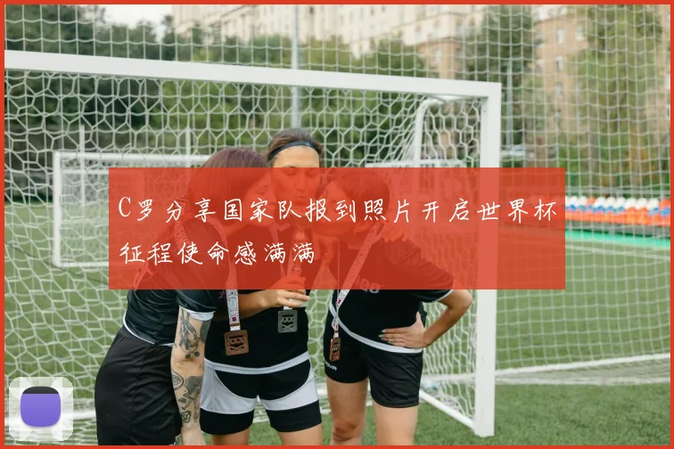 C罗分享国家队报到照片开启世界杯征程使命感满满