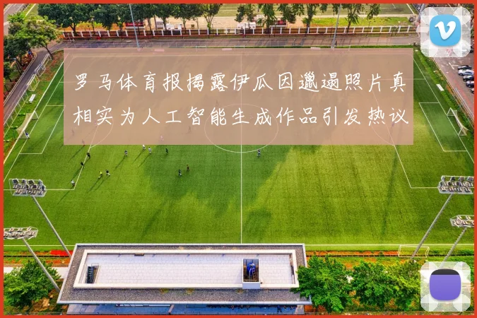 罗马体育报揭露伊瓜因邋遢照片真相实为人工智能生成作品引发热议