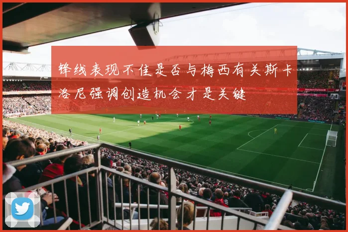锋线表现不佳是否与梅西有关斯卡洛尼强调创造机会才是关键