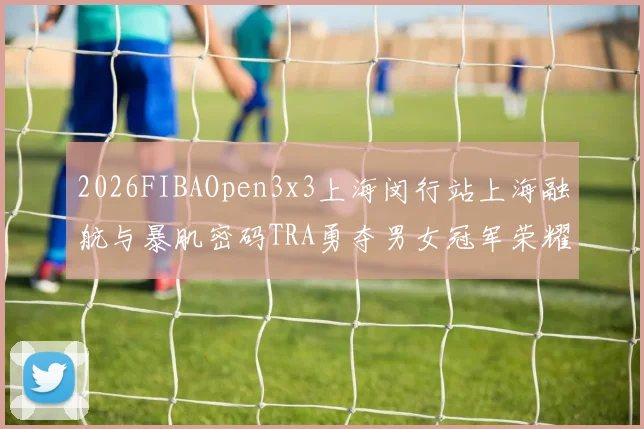 2026FIBAOpen3x3上海闵行站上海融航与暴肌密码TRA勇夺男女冠军荣耀