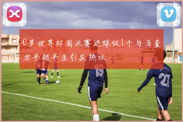 C罗世界杯淘汰赛进球仅1个与马奎尔平起平坐引发热议
