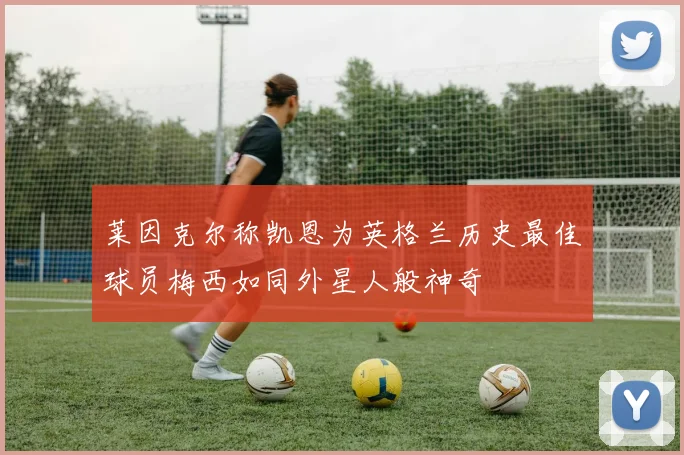 莱因克尔称凯恩为英格兰历史最佳球员梅西如同外星人般神奇