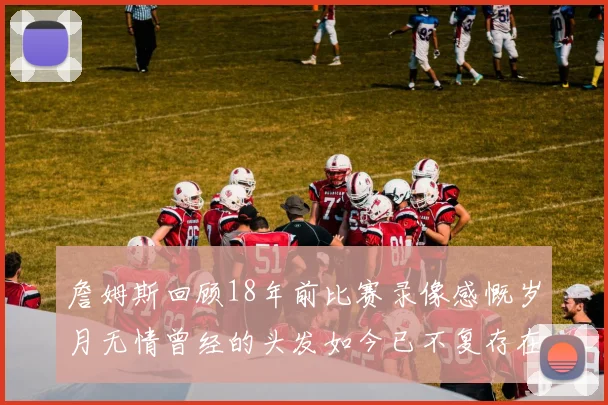 詹姆斯回顾18年前比赛录像感慨岁月无情曾经的头发如今已不复存在